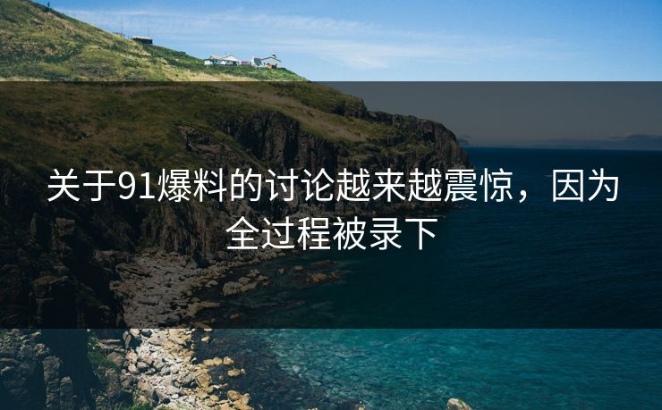 关于91爆料的讨论越来越震惊，因为全过程被录下