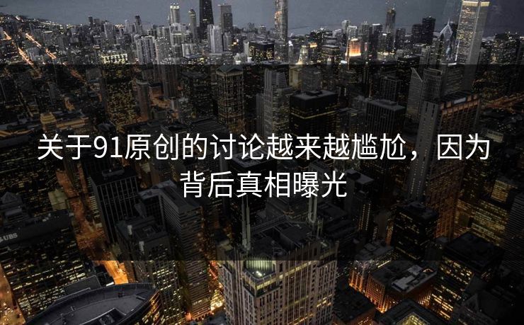 关于91原创的讨论越来越尴尬，因为背后真相曝光