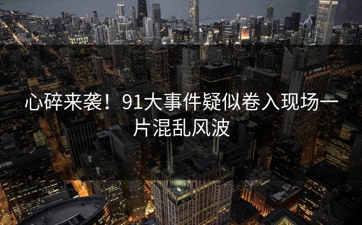 心碎来袭！91大事件疑似卷入现场一片混乱风波