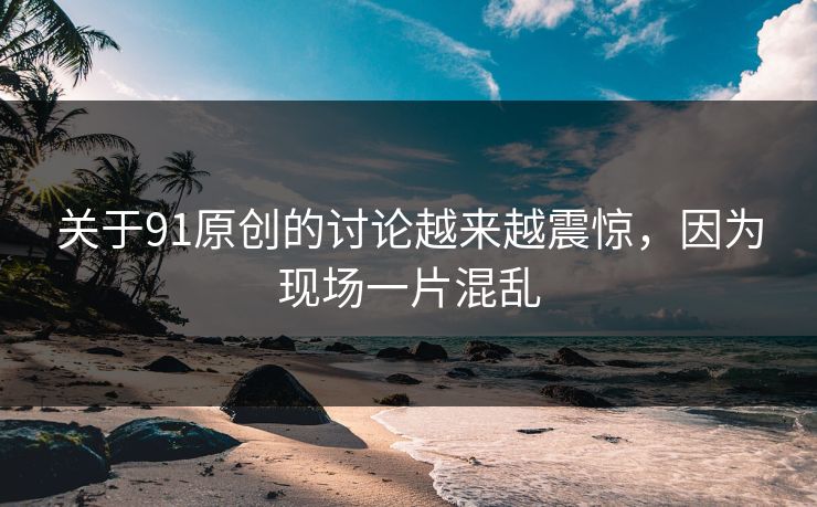 关于91原创的讨论越来越震惊，因为现场一片混乱