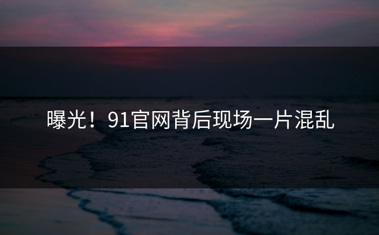 曝光！91官网背后现场一片混乱
