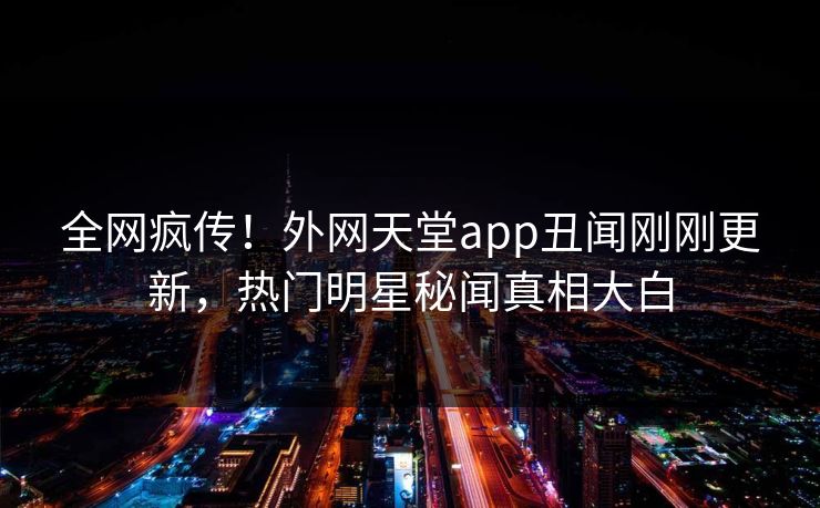 全网疯传！外网天堂app丑闻刚刚更新，热门明星秘闻真相大白