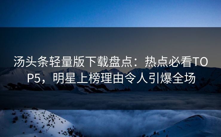 汤头条轻量版下载盘点：热点必看TOP5，明星上榜理由令人引爆全场