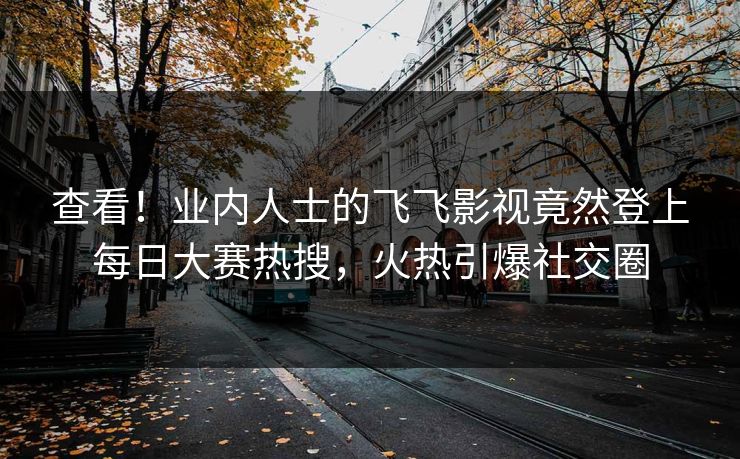 查看！业内人士的飞飞影视竟然登上每日大赛热搜，火热引爆社交圈