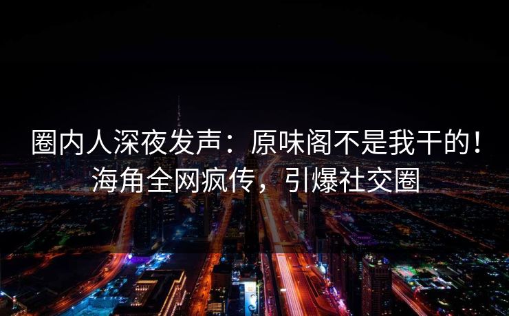 圈内人深夜发声：原味阁不是我干的！海角全网疯传，引爆社交圈