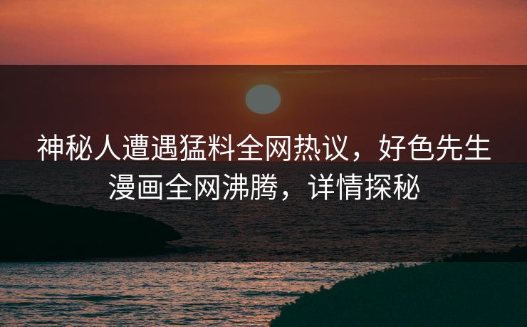 神秘人遭遇猛料全网热议，好色先生漫画全网沸腾，详情探秘
