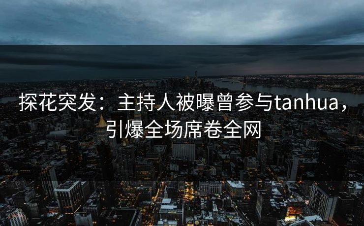 探花突发：主持人被曝曾参与tanhua，引爆全场席卷全网