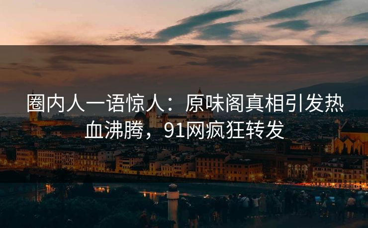 圈内人一语惊人：原味阁真相引发热血沸腾，91网疯狂转发