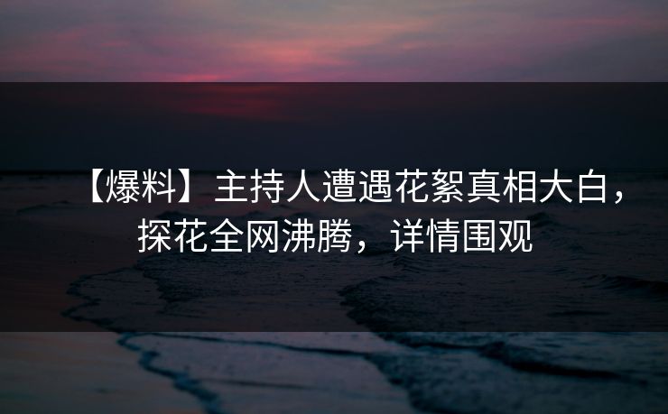 【爆料】主持人遭遇花絮真相大白，探花全网沸腾，详情围观