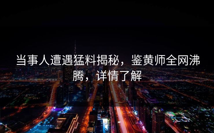 当事人遭遇猛料揭秘，鉴黄师全网沸腾，详情了解