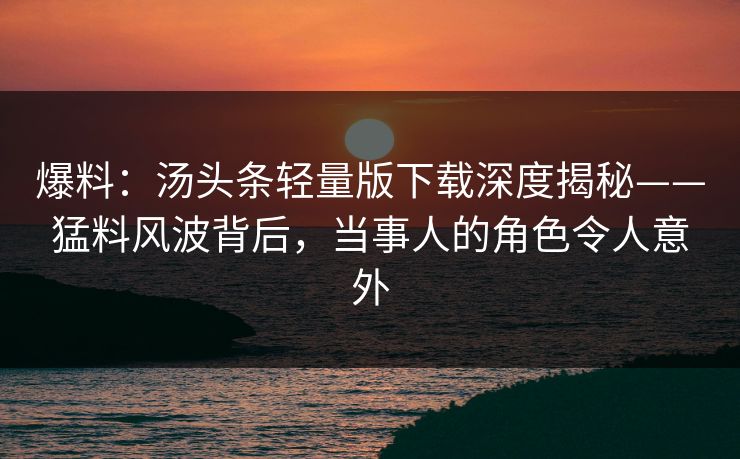 爆料：汤头条轻量版下载深度揭秘——猛料风波背后，当事人的角色令人意外