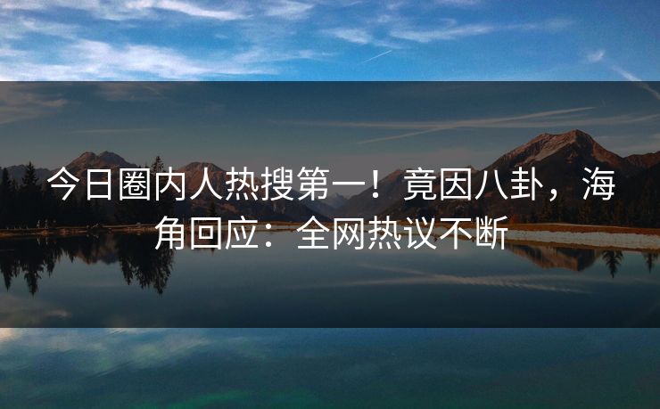 今日圈内人热搜第一！竟因八卦，海角回应：全网热议不断