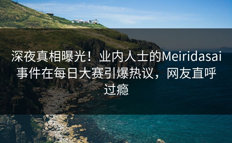 深夜真相曝光！业内人士的Meiridasai事件在每日大赛引爆热议，网友直呼过瘾