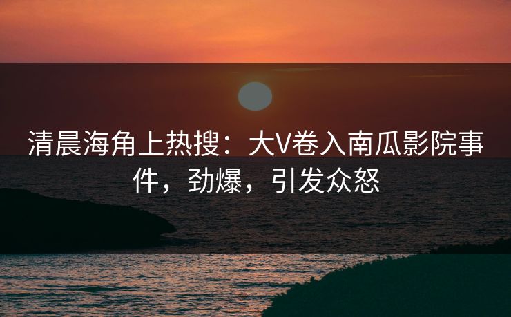 清晨海角上热搜：大V卷入南瓜影院事件，劲爆，引发众怒