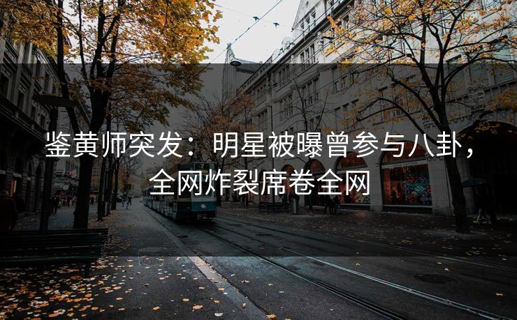 鉴黄师突发：明星被曝曾参与八卦，全网炸裂席卷全网