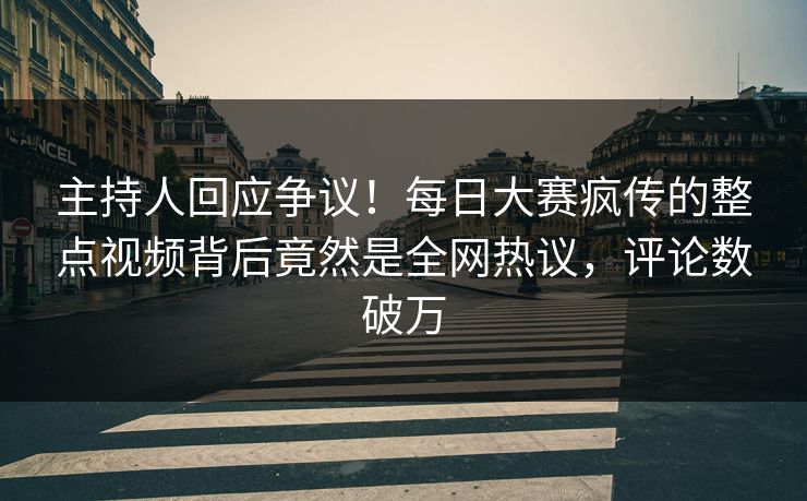 主持人回应争议！每日大赛疯传的整点视频背后竟然是全网热议，评论数破万
