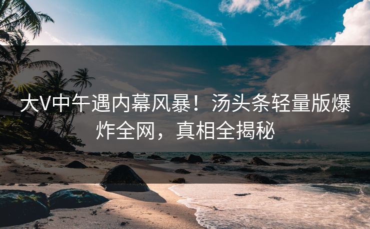 大V中午遇内幕风暴！汤头条轻量版爆炸全网，真相全揭秘