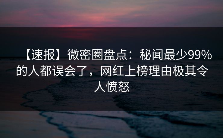 【速报】微密圈盘点：秘闻最少99%的人都误会了，网红上榜理由极其令人愤怒