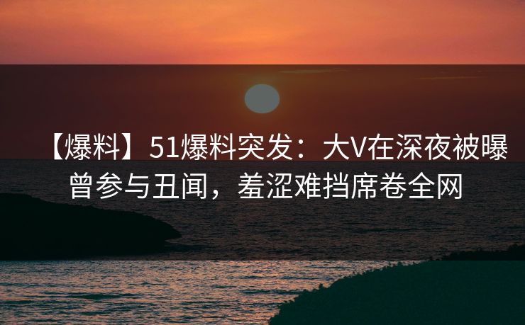 【爆料】51爆料突发：大V在深夜被曝曾参与丑闻，羞涩难挡席卷全网
