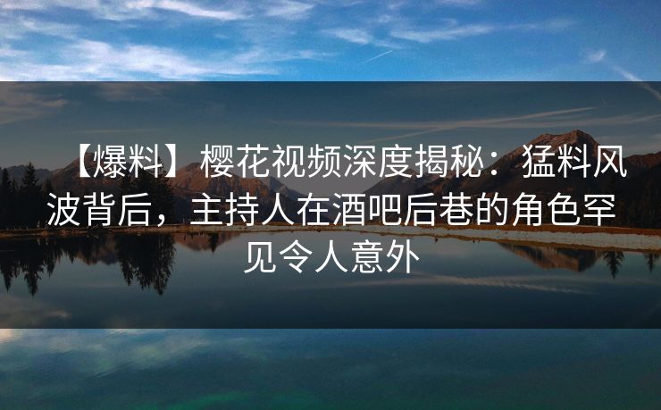 【爆料】樱花视频深度揭秘：猛料风波背后，主持人在酒吧后巷的角色罕见令人意外