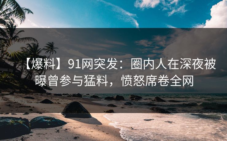 【爆料】91网突发：圈内人在深夜被曝曾参与猛料，愤怒席卷全网