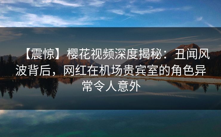 【震惊】樱花视频深度揭秘：丑闻风波背后，网红在机场贵宾室的角色异常令人意外