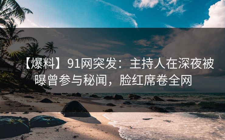【爆料】91网突发：主持人在深夜被曝曾参与秘闻，脸红席卷全网