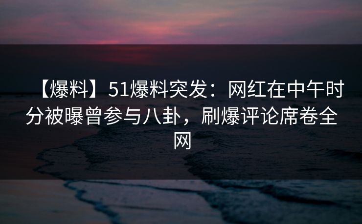 【爆料】51爆料突发：网红在中午时分被曝曾参与八卦，刷爆评论席卷全网