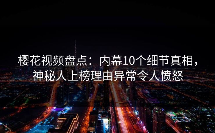 樱花视频盘点：内幕10个细节真相，神秘人上榜理由异常令人愤怒