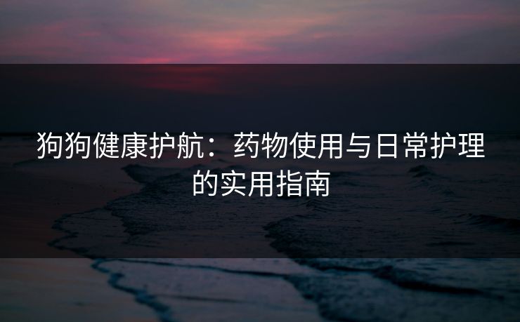 狗狗健康护航：药物使用与日常护理的实用指南