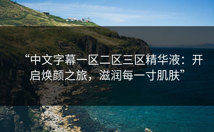 “中文字幕一区二区三区精华液：开启焕颜之旅，滋润每一寸肌肤”