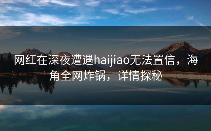 网红在深夜遭遇haijiao无法置信，海角全网炸锅，详情探秘