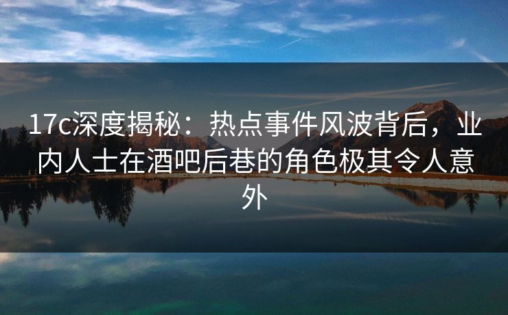 17c深度揭秘：热点事件风波背后，业内人士在酒吧后巷的角色极其令人意外