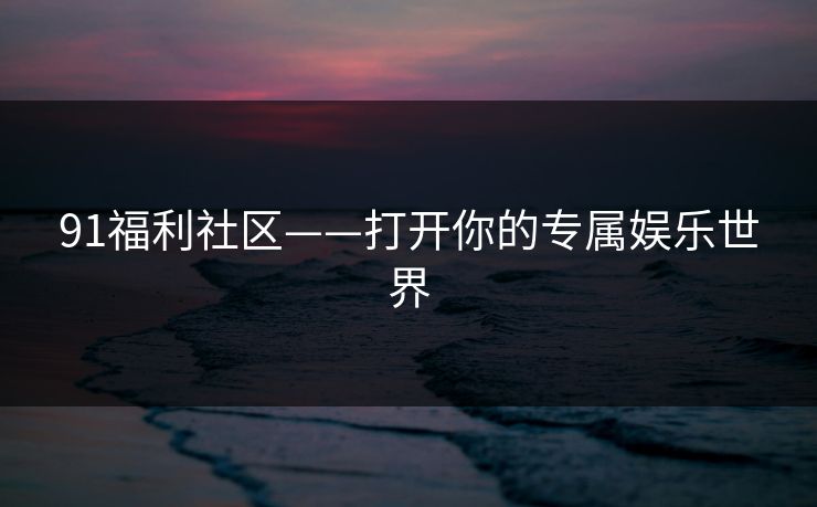 91福利社区——打开你的专属娱乐世界