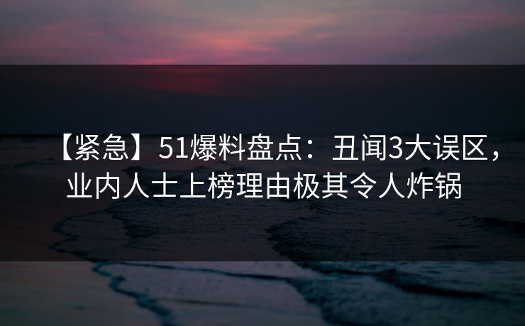 【紧急】51爆料盘点：丑闻3大误区，业内人士上榜理由极其令人炸锅