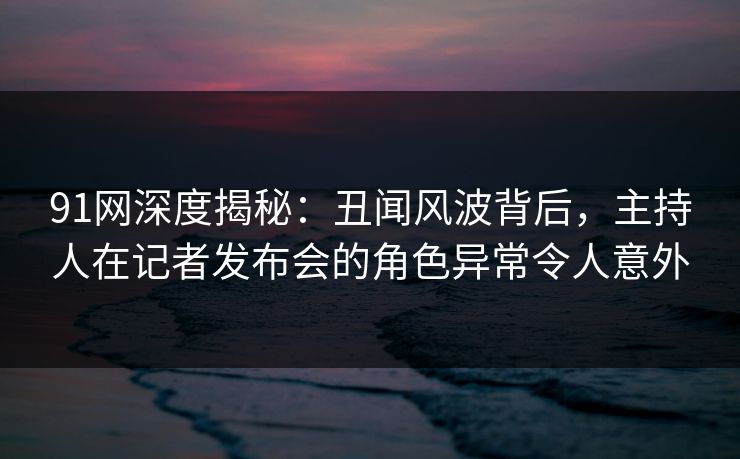 91网深度揭秘：丑闻风波背后，主持人在记者发布会的角色异常令人意外