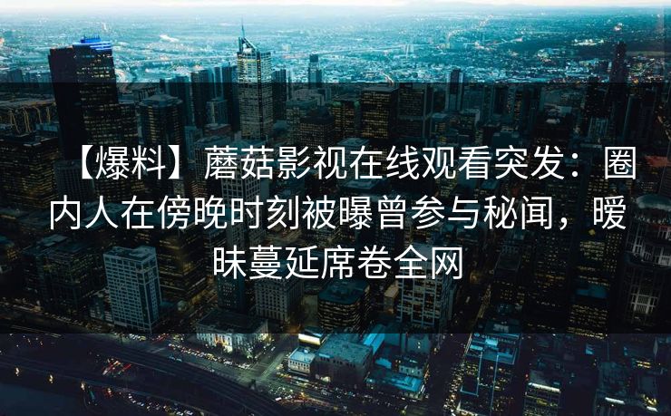 【爆料】蘑菇影视在线观看突发：圈内人在傍晚时刻被曝曾参与秘闻，暧昧蔓延席卷全网