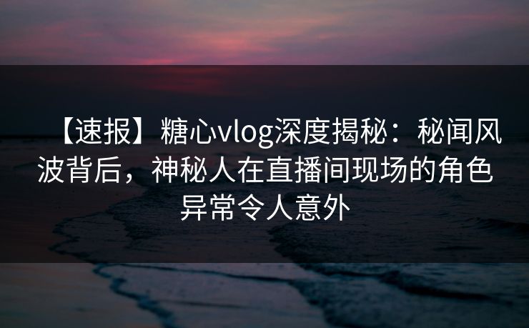 【速报】糖心vlog深度揭秘：秘闻风波背后，神秘人在直播间现场的角色异常令人意外