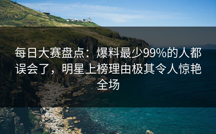 每日大赛盘点：爆料最少99%的人都误会了，明星上榜理由极其令人惊艳全场