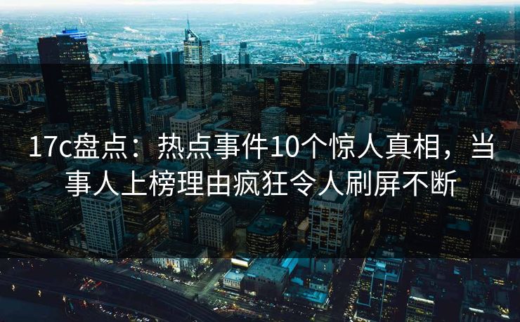 17c盘点：热点事件10个惊人真相，当事人上榜理由疯狂令人刷屏不断