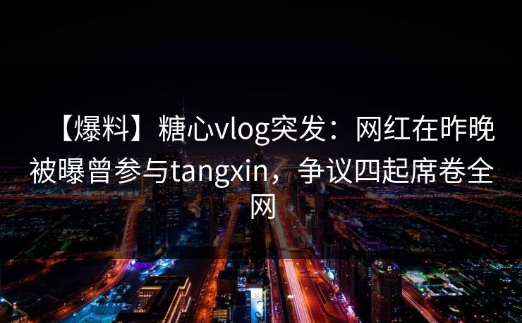 【爆料】糖心vlog突发：网红在昨晚被曝曾参与tangxin，争议四起席卷全网