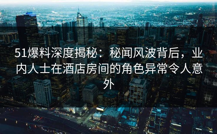 51爆料深度揭秘：秘闻风波背后，业内人士在酒店房间的角色异常令人意外