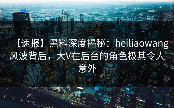 【速报】黑料深度揭秘：heiliaowang风波背后，大V在后台的角色极其令人意外