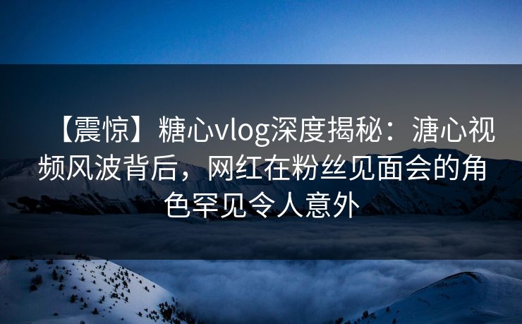 【震惊】糖心vlog深度揭秘：溏心视频风波背后，网红在粉丝见面会的角色罕见令人意外