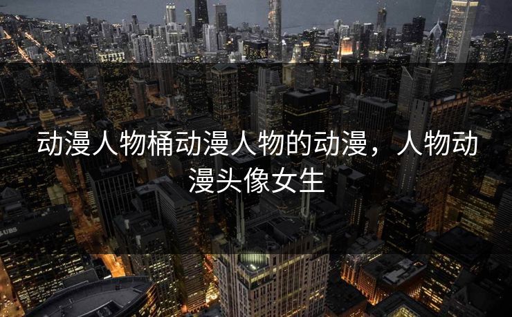 动漫人物桶动漫人物的动漫，人物动漫头像女生