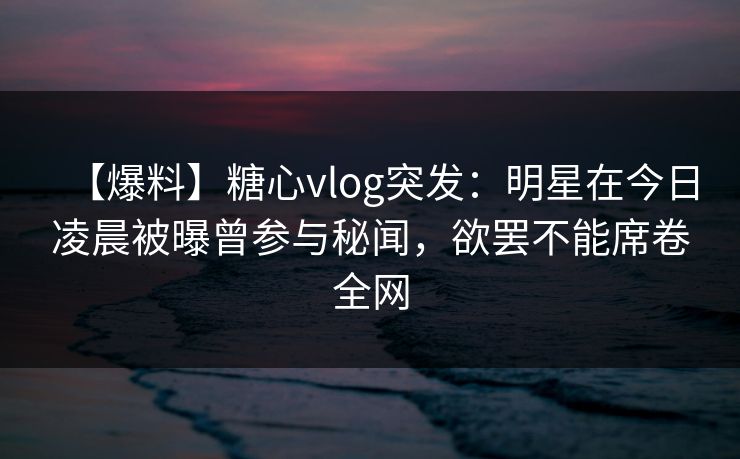 【爆料】糖心vlog突发：明星在今日凌晨被曝曾参与秘闻，欲罢不能席卷全网