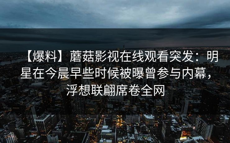 【爆料】蘑菇影视在线观看突发：明星在今晨早些时候被曝曾参与内幕，浮想联翩席卷全网
