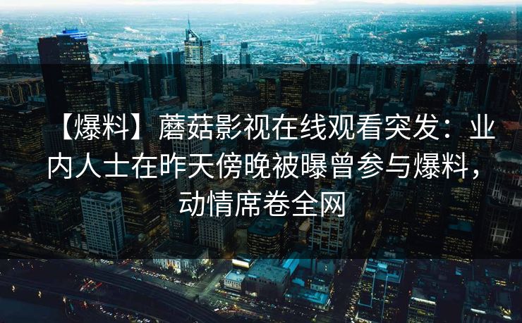 【爆料】蘑菇影视在线观看突发：业内人士在昨天傍晚被曝曾参与爆料，动情席卷全网