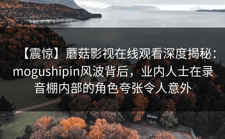 【震惊】蘑菇影视在线观看深度揭秘：mogushipin风波背后，业内人士在录音棚内部的角色夸张令人意外