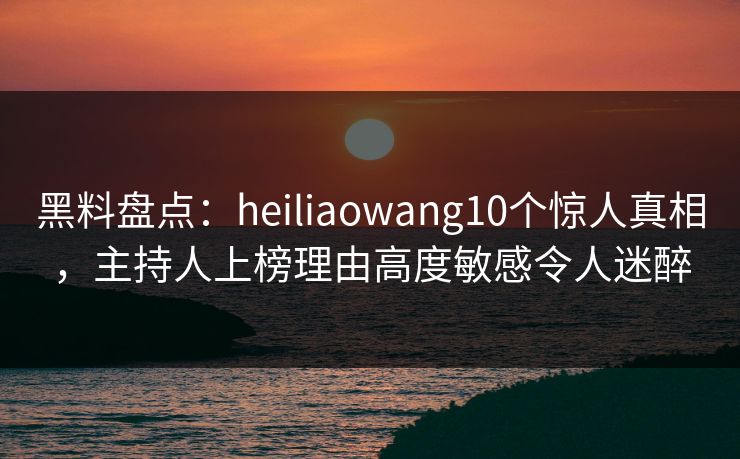 黑料盘点：heiliaowang10个惊人真相，主持人上榜理由高度敏感令人迷醉